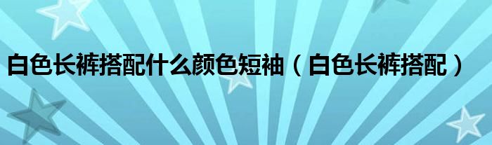 白色长裤搭配什么短袖（白色长裤搭配什么颜色的上衣）