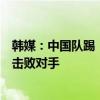 韩媒：中国队踢“功夫足球”和“谎言足球”，好在韩国队击败对手