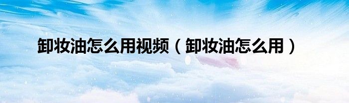 卸妆油怎么用正确视频（卸妆油怎么用视频）