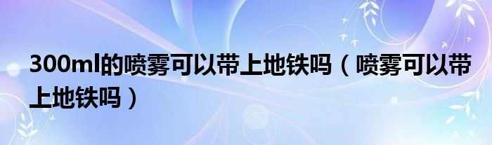 300ml喷雾可以寄快递吗（300ml喷雾可以带上长途汽车吗）