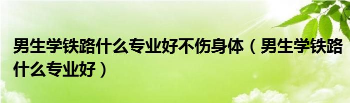 铁路男生学的专业排行榜（男孩铁路专业哪个就业前景好）