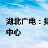 湖北广电：拟与华鑫信共同投资建设光谷智算中心