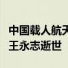 中国载人航天工程的开创者、工程院首批院士王永志逝世
