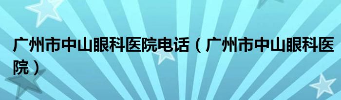 广州市中山眼科医院的服务电话号码是多少（广州中山眼科医院门诊电话）