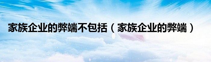 家族企业弊端的原因（家族企业弊端的解决方法）