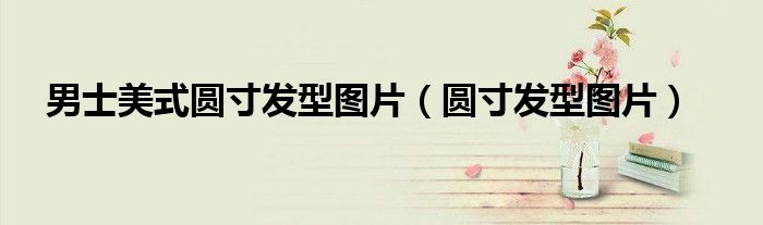 美式圆寸寸头（男士短发美式圆寸）
