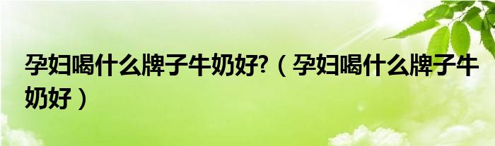 孕妇喝什么牌子的椰子水比较好（孕妇喝什么牌子牛奶比较好一点）