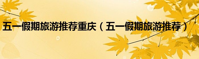 2022重庆五一最适合去玩的地方（重庆五一假期自驾旅游推荐）