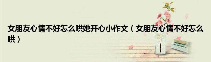 女朋友心情不好怎么哄作文（女朋友心情不好怎么哄开心幽默）