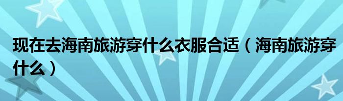 最近去海南旅游穿什么衣服好（去海南旅游要穿什么）