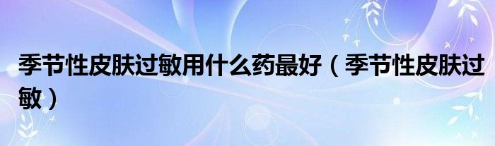 季节性皮肤过敏吃什么药好（季节性皮肤过敏怎么办）