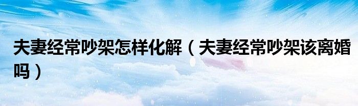 夫妻经常吵架怎么化解风水什么说（夫妻经常吵架怎么办 教你8招心理忍术）