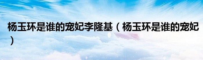 杨玉环是哪个皇帝的妃子（杨玉环和李隆基的关系）