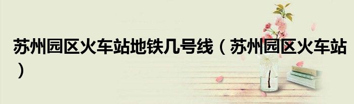 苏州园区地铁站是高铁站吗（苏州园区火车站苏州地铁8号线）