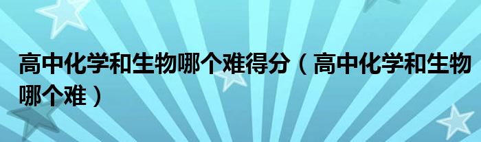 高中化学和生物哪个简单（高中化学和生物哪个更容易得高分）