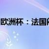 欧洲杯：法国闷平荷兰，波兰成首支出局球队