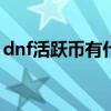 dnf活跃币有什么用（dnf活跃度100给什么）