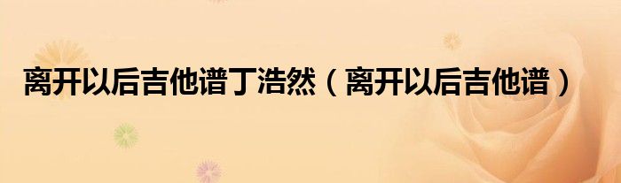 离开以后丁浩然吉他谱（离开以后丁浩然吉他弹唱）