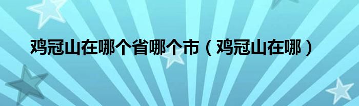 鸡冠山旅游攻略（鸡冠山景区位于什么地方）