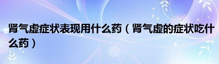 肾气虚有哪些症状,用什么药治疗（肾气虚用什么药比较好）