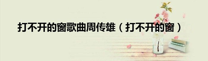 打不开窗户了怎么回事（打不开的窗 周传雄歌）