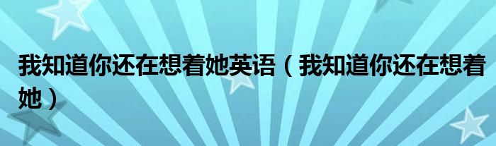 我知道你还在想着他但是那又能怎么样呢电影（我知道你还在想着他什么歌曲）