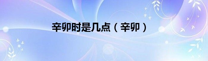 辛卯时又叫丁卯时几点（辛卯时是什么时间）