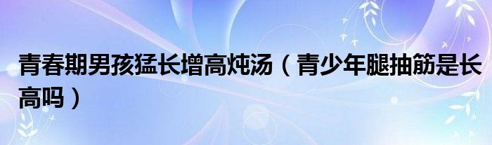 青春期抽筋手脚无力（青春期抽筋是不是要长高的前兆）