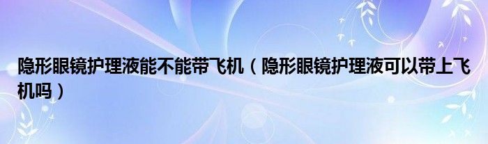 隐形眼镜护理液能不能带飞机（隐形眼镜护理液可以带上飞机吗）