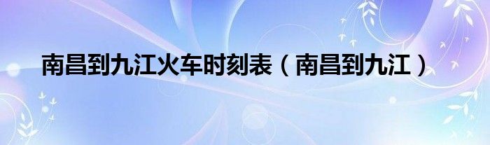 南昌到南昌站火车时刻表（南昌到长沙火车时刻表）