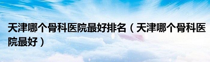 天津那个骨科好（天津那家骨科医院好）