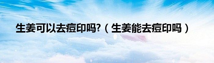 生姜可不可以去痘印（生姜能去除痘印吗?）