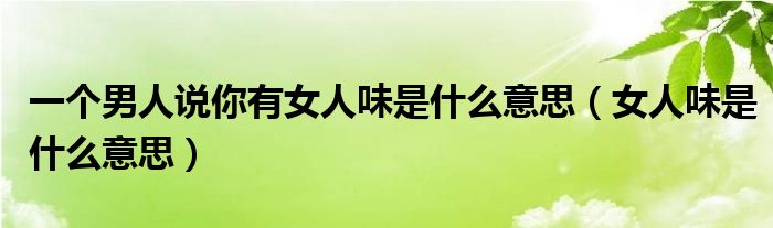 男人说一个女生可爱是什么意思（男人说一个女生有女人味）
