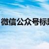 微信公众号标题能改3个字了 内容发布更灵活