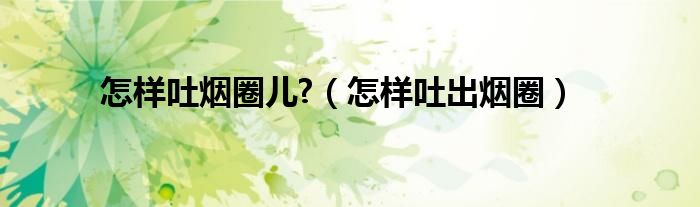 如何吐烟圈的技巧图解（怎么吐烟圈又大又圆）