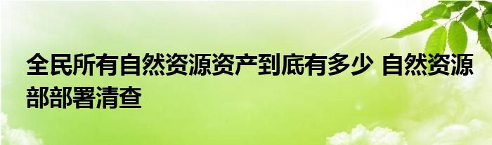全民所有自然资源资产所有权委托代理机制试点方案（全民所有自然资源资产包括哪些）