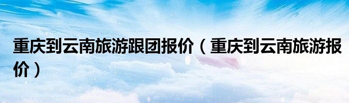 重庆到大理自驾游沿线有什么景点（重庆到大理跟团旅游报价）