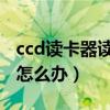 ccd读卡器读不出来怎么办（读卡器读不出来怎么办）