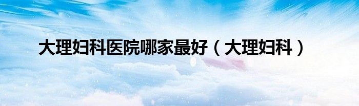 大理州妇科医生高淑丽怎么样（大理州妇科哪家医院好）