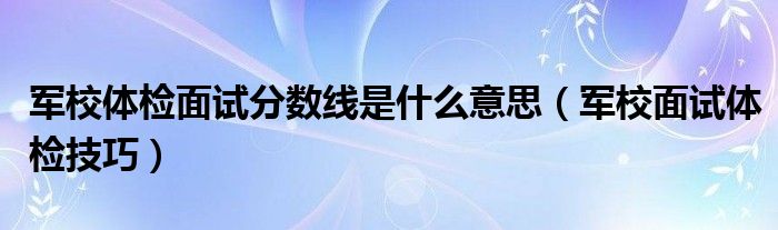 报考军校面试体检有哪些要求（军校体检面试分数线是什么意思）