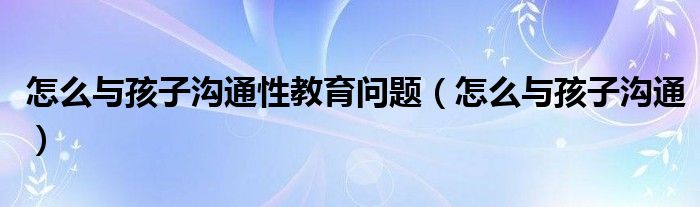 如何与孩子沟通家长心得体会（如何与孩子沟通性的问题）