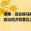 港媒：菲总统马科斯当前处境脆弱，菲律宾总统马科斯面临政治经济双重压力
