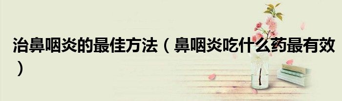 治疗鼻咽炎用什么药效果最好（鼻咽炎用什么药好得快）