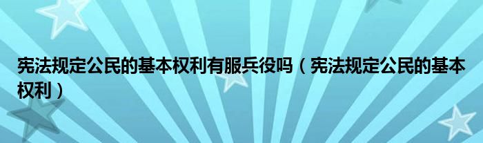宪法规定公民的基本权利有服兵役吗（宪法规定公民的基本权利）