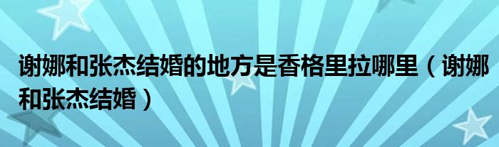 谢娜和张杰的婚礼在香格里拉哪里（谢娜张杰婚礼香格里拉视频）