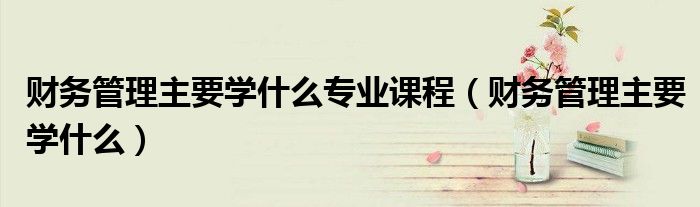 财务管理专业课程学什么（财务管理主要学什么专业）