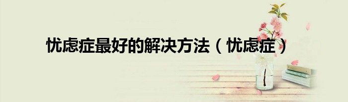 忧虑症最佳治疗方法（怎么才能解决忧虑症）