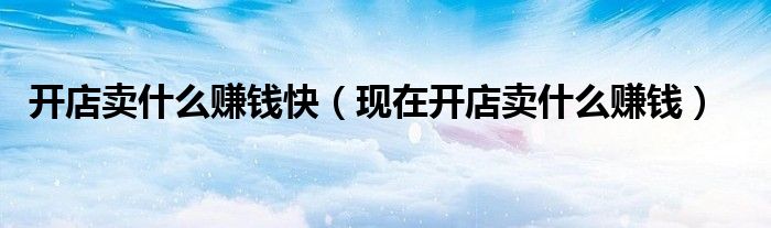 开店卖啥好（开店卖啥赚钱）
