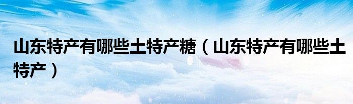山东 特产（山东特产有哪些土特产零食）