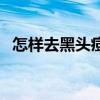 怎样去黑头痘痘小妙招（怎样去黑头痘痘）